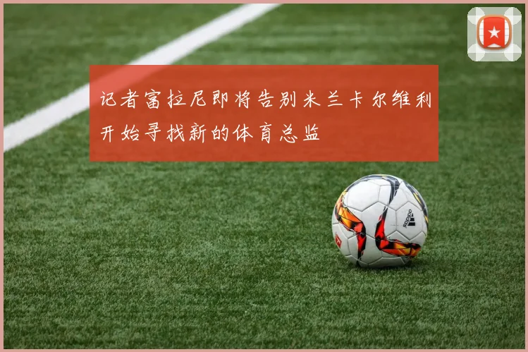 记者富拉尼即将告别米兰卡尔维利开始寻找新的体育总监