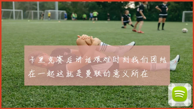 卡里克赛后讲话艰难时刻我们团结在一起这就是曼联的意义所在