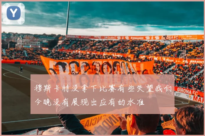 穆斯卡特没拿下比赛有些失望我们今晚没有展现出应有的水准